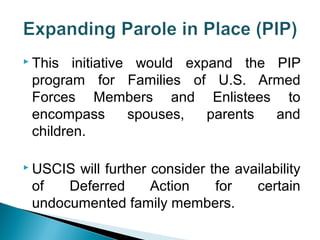  This initiative would expand the PIP 
program for Families of U.S. Armed 
Forces Members and Enlistees to 
encompass spouses, parents and 
children. 
 USCIS will further consider the availability 
of Deferred Action for certain 
undocumented family members. 
 