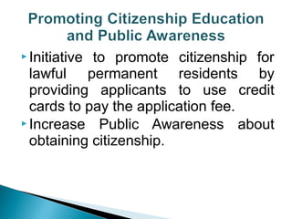 Initiative to promote citizenship for 
lawful permanent residents by 
providing applicants to use credit 
cards to pay the application fee. 
Increase Public Awareness about 
obtaining citizenship. 
 