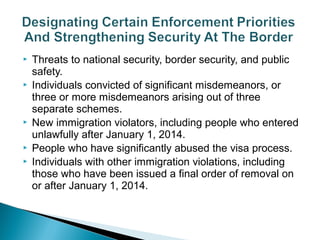  Threats to national security, border security, and public 
safety. 
 Individuals convicted of significant misdemeanors, or 
three or more misdemeanors arising out of three 
separate schemes. 
 New immigration violators, including people who entered 
unlawfully after January 1, 2014. 
 People who have significantly abused the visa process. 
 Individuals with other immigration violations, including 
those who have been issued a final order of removal on 
or after January 1, 2014. 
 