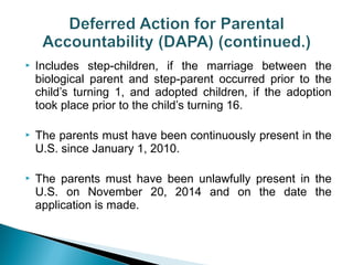  Includes step-children, if the marriage between the 
biological parent and step-parent occurred prior to the 
child’s turning 1, and adopted children, if the adoption 
took place prior to the child’s turning 16. 
 The parents must have been continuously present in the 
U.S. since January 1, 2010. 
 The parents must have been unlawfully present in the 
U.S. on November 20, 2014 and on the date the 
application is made. 
 