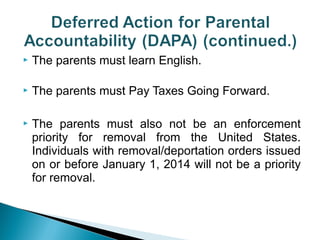  The parents must learn English. 
 The parents must Pay Taxes Going Forward. 
 The parents must also not be an enforcement 
priority for removal from the United States. 
Individuals with removal/deportation orders issued 
on or before January 1, 2014 will not be a priority 
for removal. 
 