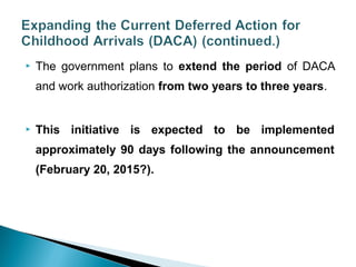  The government plans to extend the period of DACA 
and work authorization from two years to three years. 
 This initiative is expected to be implemented 
approximately 90 days following the announcement 
(February 20, 2015?). 
 
