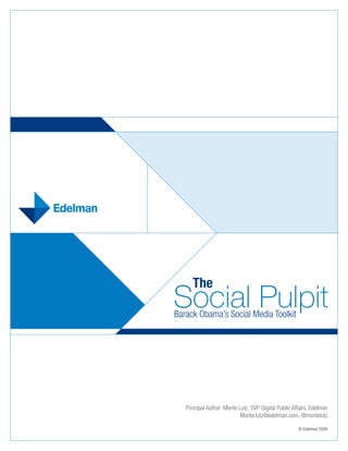 The
Social Pulpit
Barack Obama’s Social Media Toolkit




   Principal Author: Monte Lutz, SVP-Digital Public Affairs, Edelman
                            Monte.lutz@edelman.com, @montelutz

                                                      © Edelman 2009
 