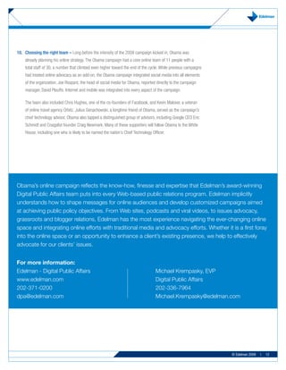 10. Choosing the right team – Long before the intensity of the 2008 campaign kicked in, Obama was
    already planning his online strategy. The Obama campaign had a core online team of 11 people with a
    total staff of 30, a number that climbed even higher toward the end of the cycle. While previous campaigns
    had treated online advocacy as an add-on, the Obama campaign integrated social media into all elements
    of the organization. Joe Rospars, the head of social media for Obama, reported directly to the campaign
    manager, David Plouffe. Internet and mobile was integrated into every aspect of the campaign.

    The team also included Chris Hughes, one of the co-founders of Facebook, and Kevin Malover, a veteran
    of online travel agency Orbitz. Julius Genachowski, a longtime friend of Obama, served as the campaign’s
    chief technology advisor. Obama also tapped a distinguished group of advisors, including Google CEO Eric
    Schmidt and Craigslist founder Craig Newmark. Many of these supporters will follow Obama to the White
    House, including one who is likely to be named the nation’s Chief Technology Officer.




Obama’s online campaign reflects the know-how, finesse and expertise that Edelman’s award-winning
Digital Public Affairs team puts into every Web-based public relations program. Edelman implicitly
understands how to shape messages for online audiences and develop customized campaigns aimed
at achieving public policy objectives. From Web sites, podcasts and viral videos, to issues advocacy,
grassroots and blogger relations, Edelman has the most experience navigating the ever-changing online
space and integrating online efforts with traditional media and advocacy efforts. Whether it is a first foray
into the online space or an opportunity to enhance a client’s existing presence, we help to effectively
advocate for our clients’ issues.


For more information:
Edelman - Digital Public Affairs                                                   Michael Krempasky, EVP
www.edelman.com                                                                    Digital Public Affairs
202-371-0200                                                                       202-336-7964
dpa@edelman.com                                                                    Michael.Krempasky@edelman.com




                                                                                                                 © Edelman 2009   |   12
 