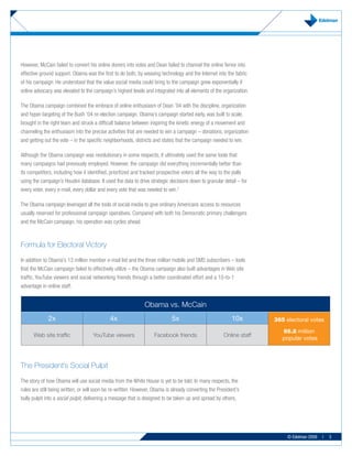 However, McCain failed to convert his online donors into votes and Dean failed to channel the online fervor into
effective ground support. Obama was the first to do both, by weaving technology and the Internet into the fabric
of his campaign. He understood that the value social media could bring to the campaign grew exponentially if
online advocacy was elevated to the campaign’s highest levels and integrated into all elements of the organization.

The Obama campaign combined the embrace of online enthusiasm of Dean ’04 with the discipline, organization
and hyper-targeting of the Bush ’04 re-election campaign. Obama’s campaign started early, was built to scale,
brought in the right team and struck a difficult balance between inspiring the kinetic energy of a movement and
channeling the enthusiasm into the precise activities that are needed to win a campaign – donations, organization
and getting out the vote – in the specific neighborhoods, districts and states that the campaign needed to win.

Although the Obama campaign was revolutionary in some respects, it ultimately used the same tools that
many campaigns had previously employed. However, the campaign did everything incrementally better than
its competitors, including how it identified, prioritized and tracked prospective voters all the way to the polls
using the campaign’s Houdini database. It used the data to drive strategic decisions down to granular detail – for
every voter, every e-mail, every dollar and every vote that was needed to win.2

The Obama campaign leveraged all the tools of social media to give ordinary Americans access to resources
usually reserved for professional campaign operatives. Compared with both his Democratic primary challengers
and the McCain campaign, his operation was cycles ahead.



Formula for Electoral Victory
In addition to Obama’s 13 million member e-mail list and the three million mobile and SMS subscribers – tools
that the McCain campaign failed to effectively utilize – the Obama campaign also built advantages in Web site
traffic, YouTube viewers and social networking friends through a better coordinated effort and a 10-to-1
advantage in online staff.


                                                               Obama vs. McCain
              2x                             4x                             5x                             10x        365 electoral votes

                                                                                                                         66.8 million
      Web site traffic              YouTube viewers                Facebook friends                    Online staff
                                                                                                                         popular votes



The President’s Social Pulpit
The story of how Obama will use social media from the White House is yet to be told. In many respects, the
rules are still being written, or will soon be re-written. However, Obama is already converting the President’s
bully pulpit into a social pulpit, delivering a message that is designed to be taken up and spread by others,




                                                                                                                           © Edelman 2009   |   3
 