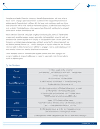 During the second week of December, thousands of Obama for America volunteers held house parties to
discuss how the campaign’s grassroots connections could be channeled to support the president-elect’s
legislative agenda. They understood – as Obama did – that social media could inspire people, give them a
voice, connect them with like minds and help to channel their support, but you still needed boots on the ground
to win an election. The interplay between online engagement and offline activity was integral to the campaign’s
success and will be for the administration as well.

Not only will Obama talk directly to the people using the president’s bully pulpit, but he can and will mobilize
his grassroots to spread the messages, programs and priorities that he would like to pursue. His health care
team sent e-mails to millions of people on the campaign list and asked them to opt in to receive updates about
the incoming administration’s planned programs and activities. In naming Gov. Tim Kaine as his choice to lead
the Democratic National Committee (DNC), Obama is signaling that he may hand these e-mail, SMS and social
networking lists to the DNC, which can be more faithful to the campaign’s model for social media because it will
not be limited by the restrictions placed on White House communications.

Further, Obama has said that he will institute a five-day public comment period before signing any non-
emergency legislation. In doing so, he will leverage the mass of his supporters to invoke the moral authority
to push his proposed agenda.



By the Numbers

                                                                           13 million people on the e-mail list
             E-mail
                                                          Who received 7,000 variations of more than 1 billion e-mails4
                                                                                  3 million online donors
            Donors
                                                                           Who contributed 6.5 million times5
                                                            5 million “friends” on more than 15 social networking sites
     Social Networks
                                                                         3 million friends on Facebook alone6

                                                         8.5 million monthly visitors to MyBarackObama.com (at peak)7
                                                                      2 million profiles with 400,000 blog posts
           Web site
                                                             35,000 volunteer groups that held 200,000 offline events
                                                                  70,000 fundraising hubs that raised $30 million8

                                                                         Nearly 2,000 official YouTube videos
              Video                                      Watched more than 80 million times, with 135,000 subscribers
                                                                    442,000 user-generated videos on YouTube9

                                                            3 million people signed up for the text messaging program
             Mobile
                                                                    Each received 5 to 20 messages per month10

         Phone Calls                             3 million personal phone calls placed in the last four days of the campaign11



                                                                                                                          © Edelman 2009   |   5
 