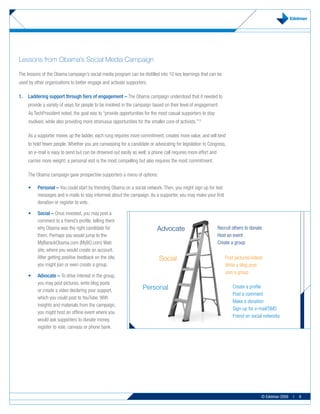 Lessons from Obama’s Social Media Campaign

The lessons of the Obama campaign’s social media program can be distilled into 10 key learnings that can be
used by other organizations to better engage and activate supporters.

1.   Laddering support through tiers of engagement – The Obama campaign understood that it needed to
     provide a variety of ways for people to be involved in the campaign based on their level of engagement.
     As TechPresident noted, the goal was to “provide opportunities for the most casual supporters to stay
     involved, while also providing more strenuous opportunities for the smaller core of activists.”12

     As a supporter moves up the ladder, each rung requires more commitment, creates more value, and will tend
     to hold fewer people. Whether you are canvassing for a candidate or advocating for legislation to Congress,
     an e-mail is easy to send but can be drowned out easily as well; a phone call requires more effort and
     carries more weight; a personal visit is the most compelling but also requires the most commitment.

     The Obama campaign gave prospective supporters a menu of options:

     •	   Personal	– You could start by friending Obama on a social network. Then, you might sign up for text
          messages and e-mails to stay informed about the campaign. As a supporter, you may make your first
          donation or register to vote.

     •	   Social	– Once invested, you may post a
          comment to a friend’s profile, telling them
          why Obama was the right candidate for                              Advocate                         Recruit others to donate
          them. Perhaps you would jump to the                                                                 Host an event
          MyBarackObama.com (MyBO.com) Web                                                                    Create a group
          site, where you would create an account.
          After getting positive feedback on the site,                        Social                              Post pictures/videos
          you might join or even create a group.                                                                  Write a blog post
                                                                                                                  Join a group
     •	   Advocate	–	To drive interest in the group,
          you may post pictures, write blog posts
          or create a video declaring your support,                  Personal                                         Create a profile
                                                                                                                      Post a comment
          which you could post to YouTube. With
                                                                                                                      Make a donation
          insights and materials from the campaign,
                                                                                                                      Sign-up for e-mail/SMS
          you might host an offline event where you
                                                                                                                      Friend on social networks
          would ask supporters to donate money,
          register to vote, canvass or phone bank.




                                                                                                                                     © Edelman 2009   |   6
 