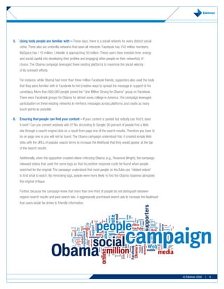 5.	 Using	tools	people	are	familiar	with	–	These days, there is a social network for every distinct social
     niche. There also are umbrella networks that span all interests. Facebook has 150 million members;
     MySpace has 110 million; LinkedIn is approaching 50 million. These users have invested time, energy
     and social capital into developing their profiles and engaging other people on their network(s) of
     choice. The Obama campaign leveraged these existing platforms to maximize the social velocity
     of its outreach efforts.

     For instance, while Obama had more than three million Facebook friends, supporters also used the tools
     that they were familiar with in Facebook to find creative ways to spread the message in support of his
     candidacy. More than 900,000 people joined the “One Million Strong for Obama” group on Facebook.
     There were Facebook groups for Obama for almost every college in America. The campaign leveraged
     participation on these existing networks to reinforce messages across platforms and create as many
     touch points as possible.

6.	 Ensuring	that	people	can	find	your	content	–	If your content is posted but nobody can find it, does
     it exist? Can you convert anybody with it? No. According to Google, 90 percent of people find a Web
     site through a search engine click on a result from page one of the search results. Therefore you have to
     be on page one or you will not be found. The Obama campaign understood this: it created simple Web
     sites with the URLs of popular search terms to increase the likelihood that they would appear at the top
     of the search results.

     Additionally, when the opposition created videos criticizing Obama (e.g., Reverend Wright), the campaign
     released videos that used the same tags so that its positive response could be found when people
     searched for the original. The campaign understood that most people on YouTube use “related videos”
     to find what to watch. By mimicking tags, people were more likely to find the Obama response alongside
     the original critique.

     Further, because the campaign knew that more than one-third of people do not distinguish between
     organic search results and paid search ads, it aggressively purchased search ads to increase the likelihood
     that users would be driven to friendly information.




                                                                                                                   © Edelman 2009   |   9
 