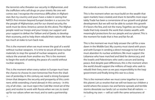 28 29
the terrorists who threaten our security in Afghanistan,and
the traffickers who sell drugs on your streets.No one wel-
comes war.I recognize the enormous difficulties in Afghani-
stan.But my country and yours have a stake in seeing that
NATO’s first mission beyond Europe’s borders is a success.For
the people of Afghanistan,and for our shared security,the
work must be done.America cannot do this alone.The Afghan
people need our troops and your troops; our support and
your support to defeat the Taliban and al Qaeda,to develop
their economy,and to help them rebuild their nation.We have
too much at stake to turn back now.
This is the moment when we must renew the goal of a world
without nuclear weapons. It is time to secure all loose nuclear
materials; to stop the spread of nuclear weapons; and to
reduce the arsenals from another era.This is the moment
to begin the work of seeking the peace of a world without
nuclear weapons.
This is the moment when every nation in Europe must have
the chance to choose its own tomorrow free from the shad-
ows of yesterday.In this century,we need a strong European
Union that deepens the security and prosperity of this conti-
nent,while extending a hand abroad.In this century - in this
city of all cities - we must reject the Cold War mind-set of the
past,and resolve to work with Russia when we can,to stand
up for our values when we must,and to seek a partnership
that extends across this entire continent.
This is the moment when we must build on the wealth that
open markets have created,and share its benefits more equi-
tably.Trade has been a cornerstone of our growth and global
development.But we will not be able to sustain this growth
if it favors the few,and not the many.Together,we must forge
trade that truly rewards the work that creates wealth,with
meaningful protections for our people and our planet.This is
the moment for trade that is free and fair for all.
This is the moment we must help answer the call for a new
dawn in the Middle East.My country must stand with yours
and with Europe in sending a direct message to Iran that it
must abandon its nuclear ambitions.We must support the
Lebanese who have marched and bled for democracy,and
the Israelis and Palestinians who seek a secure and lasting
peace.And despite past differences,this is the moment when
the world should support the millions of Iraqis who seek to
rebuild their lives,even as we pass responsibility to the Iraqi
government and finally bring this war to a close.
This is the moment when we must come together to save
this planet.Let us resolve that we will not leave our children a
world where the oceans rise and famine spreads and terrible
storms devastate our lands.Let us resolve that all nations —
including my own — will act with the same seriousness of
 