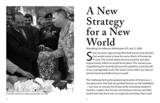 32 33
A transfer ceremony in Hilla,Iraq,October 23,2008.
S
ixty-one years ago,George Marshall announced the plan
that would come to bear his name.Much of Europe lay
in ruins.The United States faced a powerful and ideo-
logical enemy intent on world domination.This menace was
magnified by the recently discovered capability to destroy life
on an unimaginable scale.The Soviet Union didn’t yet have an
atomic bomb,but before long it would.
The challenge facing the greatest generation of Americans—
the generation that had vanquished fascism on the battlefield
—was how to contain this threat while extending freedom’s
frontiers.Leaders like Truman and Acheson,Kennan and Mar-
shall,knew that there was no single decisive blow that could
A New
Strategy
for a New
WorldRebuilding Our Alliances,Washington,DC,July 15,2008
 