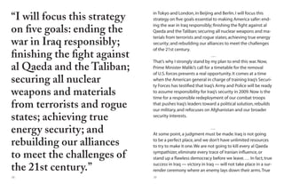38 39
“I will focus this strategy
on five goals: ending the
war in Iraq responsibly;
finishing the fight against
al Qaeda and the Taliban;
securing all nuclear
weapons and materials
from terrorists and rogue
states; achieving true
energy security; and
rebuilding our alliances
to meet the challenges of
the 21st century.”
in Tokyo and London,in Beijing and Berlin.I will focus this
strategy on five goals essential to making America safer:end-
ing the war in Iraq responsibly; finishing the fight against al
Qaeda and the Taliban; securing all nuclear weapons and ma-
terials from terrorists and rogue states; achieving true energy
security; and rebuilding our alliances to meet the challenges
of the 21st century.
…
That’s why I strongly stand by my plan to end this war.Now,
Prime Minister Maliki’s call for a timetable for the removal
of U.S.forces presents a real opportunity.It comes at a time
when the American general in charge of training Iraq’s Securi-
ty Forces has testified that Iraq’s Army and Police will be ready
to assume responsibility for Iraq’s security in 2009.Now is the
time for a responsible redeployment of our combat troops
that pushes Iraq’s leaders toward a political solution,rebuilds
our military,and refocuses on Afghanistan and our broader
security interests.
…
At some point,a judgment must be made.Iraq is not going
to be a perfect place,and we don’t have unlimited resources
to try to make it one.We are not going to kill every al Qaeda
sympathizer,eliminate every trace of Iranian influence,or
stand up a flawless democracy before we leave.… In fact,true
success in Iraq — victory in Iraq — will not take place in a sur-
render ceremony where an enemy lays down their arms.True
 