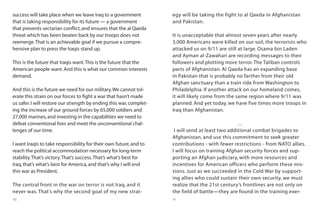 40 41
success will take place when we leave Iraq to a government
that is taking responsibility for its future — a government
that prevents sectarian conflict,and ensures that the al Qaeda
threat which has been beaten back by our troops does not
reemerge.That is an achievable goal if we pursue a compre-
hensive plan to press the Iraqis stand up.
This is the future that Iraqis want.This is the future that the
American people want.And this is what our common interests
demand.
And this is the future we need for our military.We cannot tol-
erate this strain on our forces to fight a war that hasn’t made
us safer.I will restore our strength by ending this war,complet-
ing the increase of our ground forces by 65,000 soldiers and
27,000 marines,and investing in the capabilities we need to
defeat conventional foes and meet the unconventional chal-
lenges of our time.
I want Iraqis to take responsibility for their own future,and to
reach the political accommodation necessary for long-term
stability.That’s victory.That’s success.That’s what’s best for
Iraq,that’s what’s best for America,and that’s why I will end
this war as President.
The central front in the war on terror is not Iraq, and it
never was. That’s why the second goal of my new strat-
egy will be taking the fight to al Qaeda in Afghanistan
and Pakistan.
It is unacceptable that almost seven years after nearly
3,000 Americans were killed on our soil, the terrorists who
attacked us on 9/11 are still at large. Osama bin Laden
and Ayman al-Zawahari are recording messages to their
followers and plotting more terror. The Taliban controls
parts of Afghanistan. Al Qaeda has an expanding base
in Pakistan that is probably no farther from their old
Afghan sanctuary than a train ride from Washington to
Philadelphia. If another attack on our homeland comes,
it will likely come from the same region where 9/11 was
planned. And yet today, we have five times more troops in
Iraq than Afghanistan.
…
I will send at least two additional combat brigades to
Afghanistan, and use this commitment to seek greater
contributions - with fewer restrictions - from NATO allies.
I will focus on training Afghan security forces and sup-
porting an Afghan judiciary, with more resources and
incentives for American officers who perform these mis-
sions. Just as we succeeded in the Cold War by support-
ing allies who could sustain their own security, we must
realize that the 21st century’s frontlines are not only on
the field of battle—they are found in the training exer-
 