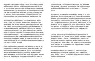 54 55
of those in the so-called counter-culture of the Sixties reacted
not merely by criticizing particular government policies,but
by attacking the symbols,and in extreme cases,the very idea,
of America itself – by burning flags; by blaming America for all
that was wrong with the world; and perhaps most tragically,
by failing to honor those veterans coming home from Viet-
nam,something that remains a national shame to this day.
Most Americans never bought into these simplistic world-
views – these caricatures of left and right.Most Americans
understood that dissent does not make one unpatriotic,and
that there is nothing smart or sophisticated about a cynical
disregard for America’s traditions and institutions.And yet
the anger and turmoil of that period never entirely drained
away.All too often our politics still seems trapped in these old,
threadbare arguments – a fact most evident during our recent
debates about the war in Iraq,when those who opposed ad-
ministration policy were tagged by some as unpatriotic,and a
general providing his best counsel on how to move forward in
Iraq was accused of betrayal.
Given the enormous challenges that lie before us,we can no
longer afford these sorts of divisions.None of us expect that
arguments about patriotism will,or should,vanish entirely;
after all,when we argue about patriotism,we are arguing
about who we are as a country,and more importantly,who we
should be.But surely we can agree that no party or political
philosophy has a monopoly on patriotism. And surely we
can arrive at a definition of patriotism that, however rough
and imperfect, captures the best of America’s common
spirit.
What would such a definition look like? For me, as for most
Americans, patriotism starts as a gut instinct, a loyalty and
love for country rooted in my earliest memories. I’m not just
talking about the recitations of the Pledge of Allegiance or
the Thanksgiving pageants at school or the fireworks on the
Fourth of July, as wonderful as those things may be. Rather,
I’m referring to the way the American ideal wove its way
throughout the lessons my family taught me as a child.
…
For me, patriotism is always more than just loyalty to a
place on a map or a certain kind of people. Instead, it is also
loyalty to America’s ideals – ideals for which anyone can
sacrifice, or defend, or give their last full measure of devo-
tion. I believe it is this loyalty that allows a country teeming
with different races and ethnicities, religions and customs,
to come together as one.
I believe those who attack America’s flaws without ac-
knowledging the singular greatness of our ideals, and
their proven capacity to inspire a better world, do not truly
understand America.
 