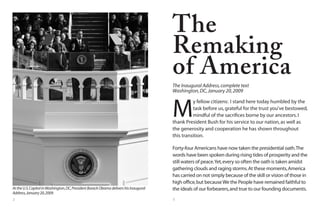 2 3
M
y fellow citizens: I stand here today humbled by the
task before us,grateful for the trust you’ve bestowed,
mindful of the sacrifices borne by our ancestors.I
thank President Bush for his service to our nation,as well as
the generosity and cooperation he has shown throughout
this transition.
Forty-four Americans have now taken the presidential oath.The
words have been spoken during rising tides of prosperity and the
still waters of peace.Yet,every so often the oath is taken amidst
gathering clouds and raging storms.At these moments,America
has carried on not simply because of the skill or vision of those in
high office,but becauseWe the People have remained faithful to
the ideals of our forbearers,and true to our founding documents.
The
Remaking
of America
The Inaugural Address,complete text
Washington,DC,January 20,2009
AttheU.S.CapitolinWashington,DC,PresidentBarackObamadelivershisInaugural
Address,January20,2009.
 