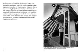 60 61
That is the liberty we defend – the liberty of each of us to
pursue our own dreams.That is the equality we seek – not an
equality of results,but the chance of every single one of us to
make it if we try.That is the community we strive to build –
one in which we trust in this sometimes messy democracy of
ours,one in which we continue to insist that there is nothing
we cannot do when we put our mind to it,one in which we
see ourselves as part of a larger story,our own fates wrapped
up in the fates of those who share allegiance to America’s
happy and singular creed.
A poll worker raises the flag before voters arrive at the Town Hall in
Woodstock, New Hampshire, on Election Day 2008.
 