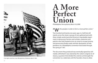 62 63
Civil rights marchers near Montgomery, Alabama, March 1965.
“We the people,in order to form a more perfect union.”
Two hundred and twenty one years ago,in a hall that still
stands across the street,a group of men gathered and,with
these simple words,launched America’s improbable experi-
ment in democracy.Farmers and scholars,statesmen and
patriots who had traveled across an ocean to escape tyranny
and persecution finally made real their declaration of inde-
pendence at a Philadelphia convention that lasted through
the spring of 1787.
The document they produced was eventually signed but ulti-
mately unfinished.It was stained by this nation’s original sin of
slavery,a question that divided the colonies and brought the
convention to a stalemate until the founders chose to allow
A More
Perfect
UnionPhiladelphia,Pennsylvania,March 18,2008
 
