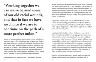 66 67
Race is an issue that I believe this nation cannot afford to ig-
nore right now. … The issues that have surfaced over the last
few weeks reflect the complexities of race in this country that
we’ve never really worked through—a part of our union that
we have yet to perfect.And if we walk away now,if we simply
retreat into our respective corners,we will never be able to
come together and solve challenges like health care,or educa-
tion,or the need to find good jobs for every American.
Understanding this reality requires a reminder of how we
“Working together we
can move beyond some
of our old racial wounds,
and that in fact we have
no choice if we are to
continue on the path of a
more perfect union.”
arrived at this point.As William Faulkner once wrote,“The past
isn’t dead and buried.In fact,it isn’t even past.” We do need to
remind ourselves that so many of the disparities that exist in
the African-American community today can be directly traced
to inequalities passed on from an earlier generation that suf-
fered under the brutal legacy of slavery and [segregation laws
known as] Jim Crow.
Segregated schools were,and are,inferior schools; we still
haven’t fixed them,fifty years after Brown v.Board of Educa-
tion,and the inferior education they provided,then and now,
helps explain the pervasive achievement gap between today’s
black and white students.
Legalized discrimination—where blacks were prevented,
often through violence,from owning property,or loans were
not granted to African-American business owners,or black
homeowners could not access FHA mortgages,or blacks were
excluded from unions,or the police force,or fire departments
—meant that black families could not amass any meaningful
wealth to bequeath to future generations.That history helps
explain the wealth and income gap between black and white,
and the concentrated pockets of poverty that persists in so
many of today’s urban and rural communities.
A lack of economic opportunity among black men,and the
shame and frustration that came from not being able to
 
