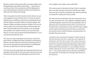 72 73
We have a choice in this country.We can accept a politics that
breeds division,and conflict,and cynicism.… But if we do,I
can tell you that in the next election,we’ll be talking about
some other distraction.And then another one.And then an-
other one.And nothing will change.
That is one option.Or,at this moment,in this election,we can
come together and say,“Not this time.”This time we want to
talk about the crumbling schools that are stealing the future
of black children and white children and Asian children and
Hispanic children and Native American children.This time we
want to reject the cynicism that tells us that these kids can’t
learn; that those kids who don’t look like us are somebody
else’s problem.The children of America are not those kids,
they are our kids,and we will not let them fall behind in a 21st
century economy.Not this time.
This time we want to talk about how the lines in the Emer-
gency Room are filled with whites and blacks and Hispanics
who do not have health care; who don’t have the power on
their own to overcome the special interests in Washington,
but who can take them on if we do it together.
This time we want to talk about the shuttered mills that once
provided a decent life for men and women of every race, and
the homes for sale that once belonged to Americans from
every religion, every region, every walk of life.
This time we want to talk about the fact that the real prob-
lem is not that someone who doesn’t look like you might
take your job; it’s that the corporation you work for will ship
it overseas for nothing more than a profit.
This time we want to talk about the men and women of ev-
ery color and creed who serve together, and fight together,
and bleed together under the same proud flag.We want to
talk about how to bring them home from a war that never
should’ve been authorized and never should’ve been waged,
and we want to talk about how we’ll show our patriotism
by caring for them, and their families, and giving them the
benefits they have earned.
I would not be running for President if I didn’t believe
with all my heart that this is what the vast majority of
Americans want for this country. This union may never
be perfect, but generation after generation has shown
that it can always be perfected. And today, whenever I
find myself feeling doubtful or cynical about this pos-
sibility, what gives me the most hope is the next genera-
tion — the young people whose attitudes and beliefs
and openness to change have already made history in
this election.
 