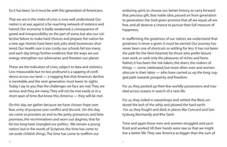 4 5
So it has been.So it must be with this generation of Americans.
That we are in the midst of crisis is now well understood.Our
nation is at war,against a far-reaching network of violence and
hatred.Our economy is badly weakened,a consequence of
greed and irresponsibility on the part of some,but also our col-
lective failure to make hard choices and prepare the nation for
a new age.Homes have been lost;jobs shed;businesses shut-
tered.Our health care is too costly;our schools fail too many;
and each day brings further evidence that the ways we use
energy strengthen our adversaries and threaten our planet.
These are the indicators of crisis,subject to data and statistics.
Less measurable but no less profound is a sapping of confi-
dence across our land — a nagging fear that America’s decline
is inevitable,and the next generation must lower its sights.
Today I say to you that the challenges we face are real.They are
serious and they are many.They will not be met easily or in a
short span of time.But know this,America — they will be met.
On this day,we gather because we have chosen hope over
fear,unity of purpose over conflict and discord. On this day,
we come to proclaim an end to the petty grievances and false
promises,the recriminations and worn out dogmas,that for
far too long have strangled our politics. We remain a young
nation,but in the words of Scripture,the time has come to
set aside childish things.The time has come to reaffirm our
enduring spirit,to choose our better history,to carry forward
that precious gift,that noble idea,passed on from generation
to generation:the God-given promise that all are equal,all are
free,and all deserve a chance to pursue their full measure of
happiness.
In reaffirming the greatness of our nation,we understand that
greatness is never a given.It must be earned.Our journey has
never been one of shortcuts or settling for less.It has not been
the path for the faint-hearted,for those who prefer leisure
over work,or seek only the pleasures of riches and fame.
Rather,it has been the risk-takers,the doers,the makers of
things — some celebrated,but more often men and women
obscure in their labor — who have carried us up the long,rug-
ged path towards prosperity and freedom.
For us,they packed up their few worldly possessions and trav-
eled across oceans in search of a new life.
For us,they toiled in sweatshops and settled the West,en-
dured the lash of the whip and plowed the hard earth.
For us,they fought and died,in places like Concord and Get-
tysburg,Normandy and Khe Sanh.
Time and again these men and women struggled and sacri-
ficed and worked till their hands were raw so that we might
live a better life.They saw America as bigger than the sum of
 