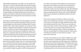 86 87
before.While studying here,my father met my mother.She
was born in a town on the other side of the world,in Kansas.
Her father worked on oil rigs and farms through most of the
Depression.The day after Pearl Harbor he signed up for duty,
joined Patton’s army and marched across Europe.Back home,
my grandmother raised their baby and went to work on a
bomber assembly line.After the war,they studied on the GI
Bill,bought a house through FHA,and moved west in search
of opportunity.
And they,too,had big dreams for their daughter,a common
dream,born of two continents.My parents shared not only
an improbable love; they shared an abiding faith in the pos-
sibilities of this nation.They would give me an African name,
Barack,or“blessed,”believing that in a tolerant America your
name is no barrier to success.They imagined me going to
the best schools in the land,even though they weren’t rich,
because in a generous America you don’t have to be rich to
achieve your potential.They are both passed away now.Yet,I
know that,on this night,they look down on me with pride.
I stand here today,grateful for the diversity of my heritage,
aware that my parents’dreams live on in my precious daugh-
ters.I stand here knowing that my story is part of the larger
American story,that I owe a debt to all of those who came
before me,and that,in no other country on earth,is my story
even possible.Tonight,we gather to affirm the greatness of
our nation,not because of the height of our skyscrapers,or
the power of our military,or the size of our economy.Our
pride is based on a very simple premise,summed up in a
declaration made over two hundred years ago,“We hold these
truths to he self-evident,that all men are created equal.That
they are endowed by their Creator with certain inalienable
rights.That among these are life,liberty and the pursuit of
happiness.”
That is the true genius of America, a faith in the simple
dreams of its people, the insistence on small miracles.That
we can tuck in our children at night and know they are fed
and clothed and safe from harm.That we can say what we
think, write what we think, without hearing a sudden knock
on the door.That we can have an idea and start our own
business without paying a bribe or hiring somebody’s son.
That we can participate in the political process without fear
of retribution, and that our votes will he counted — or at
least, most of the time.
This year,in this election,we are called to reaffirm our values
and commitments,to hold them against a hard reality and
see how we are measuring up,to the legacy of our forbearers,
and the promise of future generations.And fellow Americans :
Democrats,Republicans,Independents — I say to you tonight:
we have more work to do.More to do for the workers I met
in Galesburg,Illinois,who are losing their union jobs at the
 