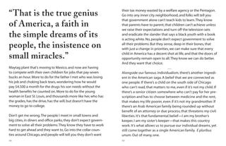 88 89
“That is the true genius
of America, a faith in
the simple dreams of its
people, the insistence on
small miracles.”
Maytag plant that’s moving to Mexico,and now are having
to compete with their own children for jobs that pay seven
bucks an hour.More to do for the father I met who was losing
his job and choking back tears,wondering how he would
pay $4,500 a month for the drugs his son needs without the
health benefits he counted on.More to do for the young
woman in East St.Louis,and thousands more like her,who has
the grades,has the drive,has the will,but doesn’t have the
money to go to college.
Don’t get me wrong.The people I meet in small towns and
big cities,in diners and office parks,they don’t expect govern-
ment to solve all their problems.They know they have to work
hard to get ahead and they want to.Go into the collar coun-
ties around Chicago,and people will tell you they don’t want
their tax money wasted by a welfare agency or the Pentagon.
Go into any inner city neighborhood,and folks will tell you
that government alone can’t teach kids to learn.They know
that parents have to parent,that children can’t achieve unless
we raise their expectations and turn off the television sets
and eradicate the slander that says a black youth with a book
is acting white.No,people don’t expect government to solve
all their problems.But they sense,deep in their bones,that
with just a change in priorities,we can make sure that every
child in America has a decent shot at life,and that the doors of
opportunity remain open to all.They know we can do better.
And they want that choice.
…
Alongside our famous individualism, there’s another ingredi-
ent in the American saga. A belief that we are connected as
one people. If there’s a child on the south side of Chicago
who can’t read, that matters to me, even if it’s not my child. If
there’s a senior citizen somewhere who can’t pay for her pre-
scription and has to choose between medicine and the rent,
that makes my life poorer, even if it’s not my grandmother. If
there’s an Arab American family being rounded up without
benefit of an attorney or due process, that threatens my civil
liberties. It’s that fundamental belief—I am my brother’s
keeper, I am my sister’s keeper—that makes this country
work. It’s what allows us to pursue our individual dreams, yet
still come together as a single American family. E pluribus
unum. Out of many, one.
 