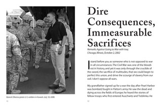 92 93
Barack Obama greets U.S.soldiers in Kuwait,July 18,2008.
I
stand before you as someone who is not opposed to war
in all circumstances.The Civil War was one of the bloodi-
est in history,and yet it was only through the crucible of
the sword,the sacrifice of multitudes,that we could begin to
perfect this union,and drive the scourge of slavery from our
soil.I don’t oppose all wars.
My grandfather signed up for a war the day after Pearl Harbor
was bombed,fought in Patton’s army.He saw the dead and
dying across the fields of Europe; he heard the stories of
fellow troops who first entered Auschwitz and Treblinka.He
Dire
Consequences,
Immeasurable
SacrificesRemarks Against Going toWar with Iraq
Chicago,Illinois,October 2,2002
 