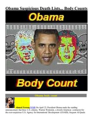 Obama Suspicious Death Lists... Body Counts
Obama body count
Ahmed Farouq WMR On April 23, President Obama made the startling
announcement that three U.S. citizens, Warren Weinstein, a Jewish-American contractorfor
the ever-suspicious U.S. Agency for International Development (USAID); frequent Al Qaeda
 