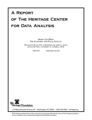 A Report
of The Heritage Center
for Data Analysis


                                    OBAMA TAX HIKES:
                             THE ECONOMIC AND FISCAL EFFECTS
                   WILLIAM W. BEACH, REA S. HEDERMAN, JR., JOHN L. LIGON,
                      GUINEVERE NELL, AND KAREN A. CAMPBELL, PH.D.

                                 CDA10-07              September 20, 2010




214 Massachusetts Avenue, NE • Washington, DC 20002 • (202) 546-4400 • heritage.org

NOTE: Nothing written here is to be construed as necessarily reflecting the views of The Heritage Foundation
or as an attempt to aid or hinder the passage of any bill before Congress.
 