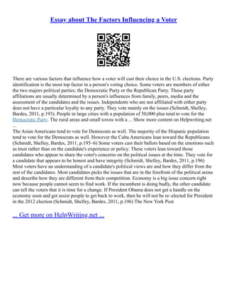 Essay about The Factors Influencing a Voter
There are various factors that influence how a voter will cast their choice in the U.S. elections. Party
identification is the most top factor in a person's voting choice. Some voters are members of either
the two majors political parties; the Democratic Party or the Republican Party. These party
affiliations are usually determined by a person's influences from family, peers, media and the
assessment of the candidates and the issues. Independents who are not affiliated with either party
does not have a particular loyalty to any party. They vote mainly on the issues (Schmidt, Shelley,
Bardes, 2011, p.193). People in large cities with a population of 50,000 plus tend to vote for the
Democratic Party. The rural areas and small towns with a ... Show more content on Helpwriting.net
...
The Asian Americans tend to vote for Democrats as well. The majority of the Hispanic population
tend to vote for the Democrats as well. However the Cuba Americans lean toward the Republicans
(Schmidt, Shelley, Bardes, 2011, p.195–6) Some voters cast their ballots based on the emotions such
as trust rather than on the candidate's experience or policy. These voters lean toward those
candidates who appear to share the voter's concerns on the political issues at the time. They vote for
a candidate that appears to be honest and have integrity (Schmidt, Shelley, Bardes, 2011, p.196)
Most voters have an understanding of a candidate's political views are and how they differ from the
rest of the candidates. Most candidates picks the issues that are in the forefront of the political arena
and describe how they are different from their competition. Economy is a big issue concern right
now because people cannot seem to find work. If the incumbent is doing badly, the other candidate
can tell the voters that it is time for a change. If President Obama does not get a handle on the
economy soon and get assist people to get back to work, then he will not be re–elected for President
in the 2012 election (Schmidt, Shelley, Bardes, 2011, p.196) The New York Post
... Get more on HelpWriting.net ...
 