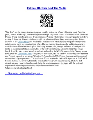 Political Rhetoric And The Media
"You don 't get the chance to make America great by getting rid of everything that made America
great," Stated by Hillary Clinton during her campaign rally in St. Louis, Missouri to attack candidate
Donald Trump from his previous diverse rhetoric. Political Rhetoric has been very popular in today's
society. Politics use this as a platform to criticize other candidates about important points that are
essential to the United States and its citizens. Not only does others believe that political rhetoric is
out of control but it is a negative form of art. During election time, the media and the internet are
critical for candidates because it gives them easy access to the younger audience. Although social
media is enormous in today's society, this is the best way for young voters to make their voices
heard. Scott Keeter a research analyst and exit poll analyst for NBS News stated that "Young voters
have given the Democratic Party a majority of their votes, and for all three cycles they have been the
party's most supportive age group" (Keeter, 1). According to U.S. Census Bureau over the course of
time the rate of younger voters "Dropped from 50.9% percent in 1964 to 38.0 percent in 2012" (U.S.
Census Bureau, 2).However, the media continue to evolve with modern society. I believe that
rhetoric such as visual political rhetoric helps the youth to get more involved with the political
arguments while being educated and entertained at the same time.
When people talk about political
... Get more on HelpWriting.net ...
 