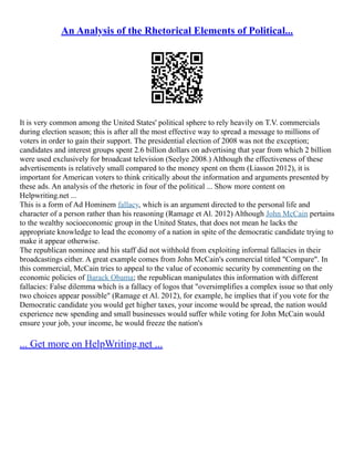 An Analysis of the Rhetorical Elements of Political...
It is very common among the United States' political sphere to rely heavily on T.V. commercials
during election season; this is after all the most effective way to spread a message to millions of
voters in order to gain their support. The presidential election of 2008 was not the exception;
candidates and interest groups spent 2.6 billion dollars on advertising that year from which 2 billion
were used exclusively for broadcast television (Seelye 2008.) Although the effectiveness of these
advertisements is relatively small compared to the money spent on them (Liasson 2012), it is
important for American voters to think critically about the information and arguments presented by
these ads. An analysis of the rhetoric in four of the political ... Show more content on
Helpwriting.net ...
This is a form of Ad Hominem fallacy, which is an argument directed to the personal life and
character of a person rather than his reasoning (Ramage et Al. 2012) Although John McCain pertains
to the wealthy socioeconomic group in the United States, that does not mean he lacks the
appropriate knowledge to lead the economy of a nation in spite of the democratic candidate trying to
make it appear otherwise.
The republican nominee and his staff did not withhold from exploiting informal fallacies in their
broadcastings either. A great example comes from John McCain's commercial titled "Compare". In
this commercial, McCain tries to appeal to the value of economic security by commenting on the
economic policies of Barack Obama; the republican manipulates this information with different
fallacies: False dilemma which is a fallacy of logos that "oversimplifies a complex issue so that only
two choices appear possible" (Ramage et Al. 2012), for example, he implies that if you vote for the
Democratic candidate you would get higher taxes, your income would be spread, the nation would
experience new spending and small businesses would suffer while voting for John McCain would
ensure your job, your income, he would freeze the nation's
... Get more on HelpWriting.net ...
 