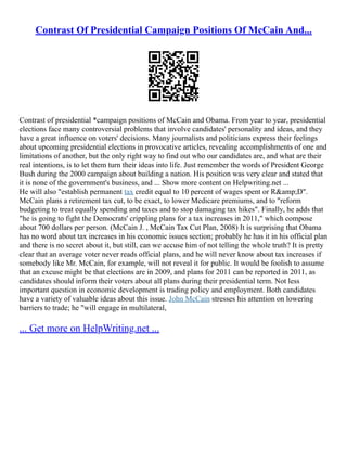 Contrast Of Presidential Campaign Positions Of McCain And...
Contrast of presidential *campaign positions of McCain and Obama. From year to year, presidential
elections face many controversial problems that involve candidates' personality and ideas, and they
have a great influence on voters' decisions. Many journalists and politicians express their feelings
about upcoming presidential elections in provocative articles, revealing accomplishments of one and
limitations of another, but the only right way to find out who our candidates are, and what are their
real intentions, is to let them turn their ideas into life. Just remember the words of President George
Bush during the 2000 campaign about building a nation. His position was very clear and stated that
it is none of the government's business, and ... Show more content on Helpwriting.net ...
He will also "establish permanent tax credit equal to 10 percent of wages spent or R&amp;D".
McCain plans a retirement tax cut, to be exact, to lower Medicare premiums, and to "reform
budgeting to treat equally spending and taxes and to stop damaging tax hikes". Finally, he adds that
"he is going to fight the Democrats' crippling plans for a tax increases in 2011," which compose
about 700 dollars per person. (McCain J. , McCain Tax Cut Plan, 2008) It is surprising that Obama
has no word about tax increases in his economic issues section; probably he has it in his official plan
and there is no secret about it, but still, can we accuse him of not telling the whole truth? It is pretty
clear that an average voter never reads official plans, and he will never know about tax increases if
somebody like Mr. McCain, for example, will not reveal it for public. It would be foolish to assume
that an excuse might be that elections are in 2009, and plans for 2011 can be reported in 2011, as
candidates should inform their voters about all plans during their presidential term. Not less
important question in economic development is trading policy and employment. Both candidates
have a variety of valuable ideas about this issue. John McCain stresses his attention on lowering
barriers to trade; he "will engage in multilateral,
... Get more on HelpWriting.net ...
 
