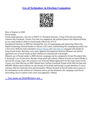 Use of Technology in Election Campaigns
Role of Internet in 2008
Social media
Social media played a vital role in 2008 U.S. President Elections. Using of Social networking
websites like Facebook, Twitter, You tube was adapted by the political parties and influenced them
to use social media in order to reach people effectively in U.S.
Presidential Elections in 2008 has changed the way of campaigning and expressing effectively.
Digital technology allowed leaders to interact with voters, transforming the campaigning totally into
a new level. Both the lead contenders Barack Obama and John McCain engaged with people by
using Social media. But there were many apparent discrepancies between Obama's use and his
opposition use of social media as their medium to communicate with people.
Obama's use of Social media in 2008 election campaign can be compared to former President John
F. Kennedy's use of television. Besides using email and website, Obama focused on Social Media to
activate the young voters. His extensive use of Social Media appeared to be the major factor in his
victory over John McCain in 2008. Obama had 2 million Facebook friends while McCain had only
600,000. Obama spent millions on advertising in Facebook and Google to grab attention of voters
whereas, McCain used television advertisements. Obama focused on Social media sites to pass on
the information to the millions of volunteers and to get the donations, the campaign used Social
networking sites to connect with voters and supporters. Obama
... Get more on HelpWriting.net ...
 