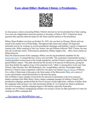 Essay about Hillary Rodham Clinton: A Presidential...
As time passes, rumors concerning Hillary Clinton's decision to run for president have been soaring.
Ever since she stepped down from her position as Secretary of State in 2013, Clinton has faced
question after question about her plans for the future and her opinion on the presidency.
Hillary Diane Rodham was born on October 26, 1947; she was born in Chicago, Illinois and was
raised in the nearby town of Park Ridge. Throughout high school and college, she began her
politically activity by working on several presidential campaigns and holding a variety of impressive
summer jobs. While studying at Yale Law School, she met William Jefferson "Bill" Clinton, the man
who she would later marry. Following her graduation, Hillary taught at the ... Show more content on
Helpwriting.net ...
Since the announcement of her campaign, Hillary was the top presidential candidate for the
Democratic Party. It seemed that her victory was inevitable. The excitement of potentially having a
women president excited much of the female population, and the Clintons' experience in politics had
gained Hillary respect. "The polls showed her the favorite of 41 percent of Democrats, giving her
more than double the support of any of her potential rivals." (Balz 1) Among these rivals were Tom
Vilsack, John Edwards, Sen. Bill Richardson, Sen. Joseph Biden, and Sen. Christopher Dodd.
However, Clinton's main competition within her own party was Senator Barack Obama of Illinois.
For a while, Clinton kept a firm grip as the front runner of the Democratic Party, yet a series of
events and mistakes caused that position to slip from her grasp.
One of Hillary's many mistakes involved her her decision to participate in the Iowa caucuses,
despite warnings from Mike Henry. Henry, deputy campaign manager for Hillary Clinton's 2007
presidential campaign, predicted that the Iowa Caucasus would might drain. millions of dollars from
the campaign while giving it very little momentum (Kuhn 2). As it turned out, Henry's prediction
was all too accurate, and the campaign began to fall behind, especially financially.
Another one of Clinton's campaigning mistakes was trying to secure an older generation of voters by
creating an offline campaign that
... Get more on HelpWriting.net ...
 