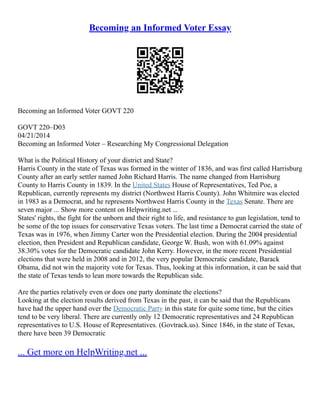 Becoming an Informed Voter Essay
Becoming an Informed Voter GOVT 220
GOVT 220–D03
04/21/2014
Becoming an Informed Voter – Researching My Congressional Delegation
What is the Political History of your district and State?
Harris County in the state of Texas was formed in the winter of 1836, and was first called Harrisburg
County after an early settler named John Richard Harris. The name changed from Harrisburg
County to Harris County in 1839. In the United States House of Representatives, Ted Poe, a
Republican, currently represents my district (Northwest Harris County). John Whitmire was elected
in 1983 as a Democrat, and he represents Northwest Harris County in the Texas Senate. There are
seven major ... Show more content on Helpwriting.net ...
States' rights, the fight for the unborn and their right to life, and resistance to gun legislation, tend to
be some of the top issues for conservative Texas voters. The last time a Democrat carried the state of
Texas was in 1976, when Jimmy Carter won the Presidential election. During the 2004 presidential
election, then President and Republican candidate, George W. Bush, won with 61.09% against
38.30% votes for the Democratic candidate John Kerry. However, in the more recent Presidential
elections that were held in 2008 and in 2012, the very popular Democratic candidate, Barack
Obama, did not win the majority vote for Texas. Thus, looking at this information, it can be said that
the state of Texas tends to lean more towards the Republican side.
Are the parties relatively even or does one party dominate the elections?
Looking at the election results derived from Texas in the past, it can be said that the Republicans
have had the upper hand over the Democratic Party in this state for quite some time, but the cities
tend to be very liberal. There are currently only 12 Democratic representatives and 24 Republican
representatives to U.S. House of Representatives. (Govtrack.us). Since 1846, in the state of Texas,
there have been 39 Democratic
... Get more on HelpWriting.net ...
 