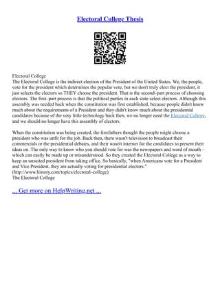 Electoral College Thesis
Electoral College
The Electoral College is the indirect election of the President of the United States. We, the people,
vote for the president which determines the popular vote, but we don't truly elect the president, it
just selects the electors so THEY choose the president. That is the second–part process of choosing
electors. The first–part process is that the political parties in each state select electors. Although this
assembly was needed back when the constitution was first established, because people didn't know
much about the requirements of a President and they didn't know much about the presidential
candidates because of the very little technology back then, we no longer need the Electoral College,
and we should no longer have this assembly of electors.
When the constitution was being created, the forefathers thought the people might choose a
president who was unfit for the job. Back then, there wasn't television to broadcast their
commercials or the presidential debates, and their wasn't internet for the candidates to present their
ideas on. The only way to know who you should vote for was the newspapers and word of mouth –
which can easily be made up or misunderstood. So they created the Electoral College as a way to
keep an unsuited president from taking office. So basically, "when Americans vote for a President
and Vice President, they are actually voting for presidential electors."
(http://www.history.com/topics/electoral–college)
The Electoral College
... Get more on HelpWriting.net ...
 