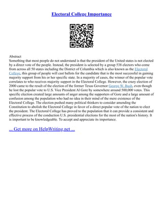 Electoral College Importance
Abstract
Something that most people do not understand is that the president of the United states is not elected
by a direct vote of the people. Instead, the president is selected by a group 538 electors who come
from across all 50 states including the District of Columbia which is also known as the Electoral
College, this group of people will cast ballots for the candidate that is the most successful in gaining
majority support from his or her specific state. In a majority of cases, the winner of the popular vote
correlates to who receives majority support in the Electoral College. However, the crazy election of
2000 came to the result of the election of the former Texas Governor George W. Bush, even though
he lost the popular vote to U.S. Vice President Al Gore by somewhere around 500,000 votes. This
specific election created large amounts of anger among the supporters of Gore and a large amount of
confusion among the population who had no idea in their mind of the mere existence of the
Electoral College. The election pushed many political thinkers to consider amending the
Constitution to abolish the Electoral College in favor of a direct popular vote of the nation to elect
the president. The Electoral College has proved to the population that it can provide a consistent and
effective process of the conduction U.S. presidential elections for the most of the nation's history. It
is important to be knowledgeable. To accept and appreciate its importance.
... Get more on HelpWriting.net ...
 