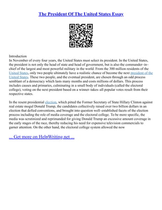 The President Of The United States Essay
Introduction
In November of every four years, the United States must select its president. In the United States,
the president is not only the head of state and head of government, but is also the commander–in–
chief of the largest and most powerful military in the world. From the 300 million residents of the
United States, only two people ultimately have a realistic chance of become the next president of the
United States. These two people, and the eventual president, are chosen through an odd process
semblant of a democracy which lasts many months and costs millions of dollars. This process
includes causes and primaries, culminating in a small body of individuals (called the electoral
college), voting on the next president based on a winner–takes–all popular votes result from their
respective states.
In the resent presidential election, which pitted the Former Secretary of State Hillary Clinton against
real estate mogul Donald Trump, the candidates collectively raised over two billion dollars in an
election that defied conventions, and brought into question well–established facets of the election
process including the role of media coverage and the electoral college. To be more specific, the
media was scrutinized and reprimanded for giving Donald Trump an excessive amount coverage in
the early stages of the race, thereby reducing his need for expensive television commercials to
garner attention. On the other hand, the electoral college system allowed the now
... Get more on HelpWriting.net ...
 