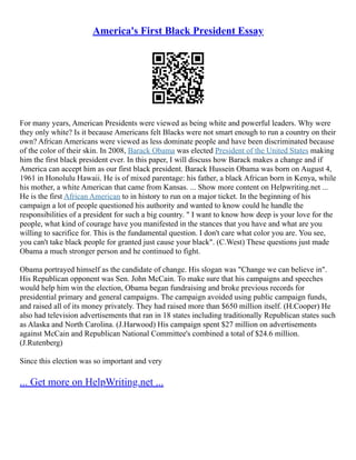 America's First Black President Essay
For many years, American Presidents were viewed as being white and powerful leaders. Why were
they only white? Is it because Americans felt Blacks were not smart enough to run a country on their
own? African Americans were viewed as less dominate people and have been discriminated because
of the color of their skin. In 2008, Barack Obama was elected President of the United States making
him the first black president ever. In this paper, I will discuss how Barack makes a change and if
America can accept him as our first black president. Barack Hussein Obama was born on August 4,
1961 in Honolulu Hawaii. He is of mixed parentage: his father, a black African born in Kenya, while
his mother, a white American that came from Kansas. ... Show more content on Helpwriting.net ...
He is the first African American to in history to run on a major ticket. In the beginning of his
campaign a lot of people questioned his authority and wanted to know could he handle the
responsibilities of a president for such a big country. " I want to know how deep is your love for the
people, what kind of courage have you manifested in the stances that you have and what are you
willing to sacrifice for. This is the fundamental question. I don't care what color you are. You see,
you can't take black people for granted just cause your black". (C.West) These questions just made
Obama a much stronger person and he continued to fight.
Obama portrayed himself as the candidate of change. His slogan was "Change we can believe in".
His Republican opponent was Sen. John McCain. To make sure that his campaigns and speeches
would help him win the election, Obama began fundraising and broke previous records for
presidential primary and general campaigns. The campaign avoided using public campaign funds,
and raised all of its money privately. They had raised more than $650 million itself. (H.Cooper) He
also had television advertisements that ran in 18 states including traditionally Republican states such
as Alaska and North Carolina. (J.Harwood) His campaign spent $27 million on advertisements
against McCain and Republican National Committee's combined a total of $24.6 million.
(J.Rutenberg)
Since this election was so important and very
... Get more on HelpWriting.net ...
 