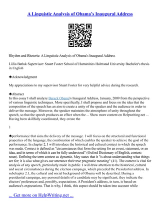 A Linguistic Analysis of Obama’s Inaugural Address
Rhythm and Rhetoric: A Linguistic Analysis of Obama's Inaugural Address
Liilia Batluk Supervisor: Stuart Foster School of Humanities Halmstad University Bachelor's thesis
in English
Acknowledgment
My appreciations to my supervisor Stuart Foster for very helpful advice during the research.
Abstract
In this essay I shall analyze Barack Obama's Inaugural Address, January, 2009 from the perspective
of various linguistic techniques. More specifically, I shall propose and focus on the idea that the
composition of the speech has an aim to create a unity of the speaker and the audience in order to
deliver the message. Moreover, the speaker maintains the atmosphere of unity throughout the
speech, so that the speech produces an effect when the ... Show more content on Helpwriting.net ...
Having been skillfully coordinated, they create the
1
performance that aims the delivery of the message. I will focus on the structural and functional
properties of the language, the combination of which enables the speaker to achieve the goal of the
performance. In chapter 2, I will introduce the historical and cultural context in which the speech
was made. Context is defined as "circumstances that form the setting for an event, statement, or an
idea, and in terms of which it can be fully understood" (Oxford Dictionary of English, context
noun). Defining the term context as dynamic, Mey states that it "is about understanding what things
are for; it is also what gives our utterance their true pragmatic meaning" (41). The context is vital for
analysis of any speech, particularly made in public. I will draw attention to the historical, cultural
and social circumstances during the election campaign, which preceded the Presidential address. In
subchapter 2.1, the cultural and social background of Obama will be described. During a
presidential campaign, any personal details of a candidate may be significant; they indicate the
electors' preferences and, possibly, expectations. A President's address, in turn, is based on
audience's expectations. That is why, I think, this aspect should be taken into account while
... Get more on HelpWriting.net ...
 
