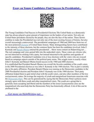 Essay on Young Candidates Find Success In Presidential...
The Young Candidates Find Success in Presidential Elections The United States as a democratic
state has always placed a great amount of importance on the leaders of our nation. Not only are
United States presidents elected by the people, they are also the face of the nation. These factors
combine to make the Presidential race not only one of the most exciting focuses of history, but also
overall increasingly controversial. The presidential campaigns of 1960 and 2008 have been two of
the most polarized elections of United States history. Many distinguishing factors have contributed
to the intensity of these elections, but the common factor has been the candidates involved. John F.
Kennedy and Barack Obama entered the presidential ... Show more content on Helpwriting.net ...
The real campaign and votes gained falls into the undecided voters. These voters are citizens who
are not interested in sticking with a party, but instead interested in the qualities and agendas of
specific candidates. Presidential Candidates win or lose elections with the voters who are swayed
based on campaign aspects outside of the political party arena. This wiggle room is exactly where
John F. Kennedy and Barack Obama found success in the 1960 and 2008 elections.
It is established that President Barack Obama was overall the favorite candidate of the youth voters
in the 2008 Presidential election as was John F. Kennedy in the 1960 election. This in part is initially
due to his party affiliation. President Barack Obama was running as the Democratic candidate in the
2008 Presidential election and President John F. Kennedy was in the 1960 election. Their party
affiliation helped them to gain initial clout with the youth voters, and also other members of the low
socioeconomic status. On average the majority of youth and marginalized Americans associate with
the Democratic Party. This can be generalized by saying that the Democratic Party's policies more
strongly agree with these youth and other marginalized voters. The youth are a group that is
generally more accepting and liberal and the members of the lower socioeconomic class are the
marginalized who need help that the Democratic Party has historically offered. A lot of this can be
attributed to the
... Get more on HelpWriting.net ...
 
