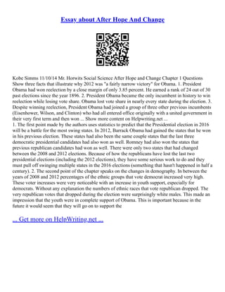 Essay about After Hope And Change
Kobe Simms 11/10/14 Mr. Horwits Social Science After Hope and Change Chapter 1 Questions
Show three facts that illustrate why 2012 was "a fairly narrow victory" for Obama. 1. President
Obama had won reelection by a close margin of only 3.85 percent. He earned a rank of 24 out of 30
past elections since the year 1896. 2. President Obama became the only incumbent in history to win
reelection while losing vote share. Obama lost vote share in nearly every state during the election. 3.
Despite winning reelection, President Obama had joined a group of three other previous incumbents
(Eisenhower, Wilson, and Clinton) who had all entered office originally with a united government in
their very first term and then won ... Show more content on Helpwriting.net ...
1. The first point made by the authors uses statistics to predict that the Presidential election in 2016
will be a battle for the most swing states. In 2012, Barrack Obama had gained the states that he won
in his previous election. These states had also been the same couple states that the last three
democratic presidential candidates had also won as well. Romney had also won the states that
previous republican candidates had won as well. There were only two states that had changed
between the 2008 and 2012 elections. Because of how the republicans have lost the last two
presidential elections (including the 2012 elections), they have some serious work to do and they
must pull off swinging multiple states in the 2016 elections (something that hasn't happened in half a
century). 2. The second point of the chapter speaks on the changes in demography. In between the
years of 2008 and 2012 percentages of the ethnic groups that vote democrat increased very high.
These voter increases were very noticeable with an increase in youth support, especially for
democrats. Without any explanation the numbers of ethnic races that vote republican dropped. The
very republican votes that dropped during the election were surprisingly white males. This made an
impression that the youth were in complete support of Obama. This is important because in the
future it would seem that they will go on to support the
... Get more on HelpWriting.net ...
 