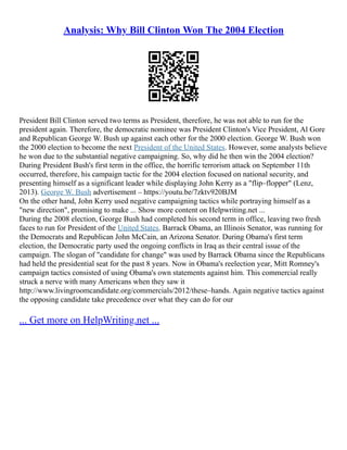 Analysis: Why Bill Clinton Won The 2004 Election
President Bill Clinton served two terms as President, therefore, he was not able to run for the
president again. Therefore, the democratic nominee was President Clinton's Vice President, Al Gore
and Republican George W. Bush up against each other for the 2000 election. George W. Bush won
the 2000 election to become the next President of the United States. However, some analysts believe
he won due to the substantial negative campaigning. So, why did he then win the 2004 election?
During President Bush's first term in the office, the horrific terrorism attack on September 11th
occurred, therefore, his campaign tactic for the 2004 election focused on national security, and
presenting himself as a significant leader while displaying John Kerry as a "flip–flopper" (Lenz,
2013). George W. Bush advertisement – https://youtu.be/7zktv920BJM
On the other hand, John Kerry used negative campaigning tactics while portraying himself as a
"new direction", promising to make ... Show more content on Helpwriting.net ...
During the 2008 election, George Bush had completed his second term in office, leaving two fresh
faces to run for President of the United States. Barrack Obama, an Illinois Senator, was running for
the Democrats and Republican John McCain, an Arizona Senator. During Obama's first term
election, the Democratic party used the ongoing conflicts in Iraq as their central issue of the
campaign. The slogan of "candidate for change" was used by Barrack Obama since the Republicans
had held the presidential seat for the past 8 years. Now in Obama's reelection year, Mitt Romney's
campaign tactics consisted of using Obama's own statements against him. This commercial really
struck a nerve with many Americans when they saw it
http://www.livingroomcandidate.org/commercials/2012/these–hands. Again negative tactics against
the opposing candidate take precedence over what they can do for our
... Get more on HelpWriting.net ...
 