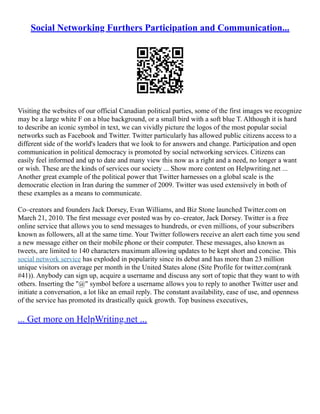 Social Networking Furthers Participation and Communication...
Visiting the websites of our official Canadian political parties, some of the first images we recognize
may be a large white F on a blue background, or a small bird with a soft blue T. Although it is hard
to describe an iconic symbol in text, we can vividly picture the logos of the most popular social
networks such as Facebook and Twitter. Twitter particularly has allowed public citizens access to a
different side of the world's leaders that we look to for answers and change. Participation and open
communication in political democracy is promoted by social networking services. Citizens can
easily feel informed and up to date and many view this now as a right and a need, no longer a want
or wish. These are the kinds of services our society ... Show more content on Helpwriting.net ...
Another great example of the political power that Twitter harnesses on a global scale is the
democratic election in Iran during the summer of 2009. Twitter was used extensively in both of
these examples as a means to communicate.
Co–creators and founders Jack Dorsey, Evan Williams, and Biz Stone launched Twitter.com on
March 21, 2010. The first message ever posted was by co–creator, Jack Dorsey. Twitter is a free
online service that allows you to send messages to hundreds, or even millions, of your subscribers
known as followers, all at the same time. Your Twitter followers receive an alert each time you send
a new message either on their mobile phone or their computer. These messages, also known as
tweets, are limited to 140 characters maximum allowing updates to be kept short and concise. This
social network service has exploded in popularity since its debut and has more than 23 million
unique visitors on average per month in the United States alone (Site Profile for twitter.com(rank
#41)). Anybody can sign up, acquire a username and discuss any sort of topic that they want to with
others. Inserting the "@" symbol before a username allows you to reply to another Twitter user and
initiate a conversation, a lot like an email reply. The constant availability, ease of use, and openness
of the service has promoted its drastically quick growth. Top business executives,
... Get more on HelpWriting.net ...
 