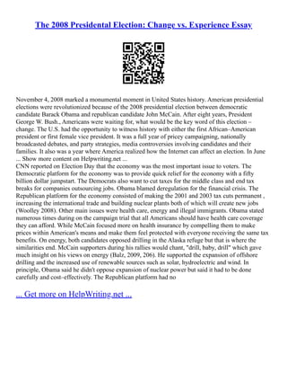 The 2008 Presidental Election: Change vs. Experience Essay
November 4, 2008 marked a monumental moment in United States history. American presidential
elections were revolutionized because of the 2008 presidential election between democratic
candidate Barack Obama and republican candidate John McCain. After eight years, President
George W. Bush., Americans were waiting for, what would be the key word of this election –
change. The U.S. had the opportunity to witness history with either the first African–American
president or first female vice president. It was a full year of pricey campaigning, nationally
broadcasted debates, and party strategies, media controversies involving candidates and their
families. It also was a year where America realized how the Internet can affect an election. In June
... Show more content on Helpwriting.net ...
CNN reported on Election Day that the economy was the most important issue to voters. The
Democratic platform for the economy was to provide quick relief for the economy with a fifty
billion dollar jumpstart. The Democrats also want to cut taxes for the middle class and end tax
breaks for companies outsourcing jobs. Obama blamed deregulation for the financial crisis. The
Republican platform for the economy consisted of making the 2001 and 2003 tax cuts permanent ,
increasing the international trade and building nuclear plants both of which will create new jobs
(Woolley 2008). Other main issues were health care, energy and illegal immigrants. Obama stated
numerous times during on the campaign trial that all Americans should have health care coverage
they can afford. While McCain focused more on health insurance by compelling them to make
prices within American's means and make them feel protected with everyone receiving the same tax
benefits. On energy, both candidates opposed drilling in the Alaska refuge but that is where the
similarities end. McCain supporters during his rallies would chant, "drill, baby, drill" which gave
much insight on his views on energy (Balz, 2009, 206). He supported the expansion of offshore
drilling and the increased use of renewable sources such as solar, hydroelectric and wind. In
principle, Obama said he didn't oppose expansion of nuclear power but said it had to be done
carefully and cost–effectively. The Republican platform had no
... Get more on HelpWriting.net ...
 