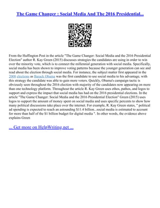The Game Changer : Social Media And The 2016 Presidential...
From the Huffington Post in the article "The Game Changer: Social Media and the 2016 Presidential
Election" author R. Kay Green (2015) discusses strategies the candidates are using in order to win
over the minority vote, which is to connect the millennial generation with social media. Specifically,
social media has been shown to improve voting patterns because the younger generation can see and
read about the election through social media. For instance, the subject matter first appeared in the
2008 elections as Barack Obama was the first candidate to use social media to his advantage, with
this strategy the candidate was able to gain more voters. Quickly, Obama's campaign tactic is
obviously seen throughout the 2016 election with majority of the candidates now appearing on more
than one technology platform. Throughout the article R. Kay Green uses ethos, pathos, and logos to
support and express the impact that social media has had on the 2016 presidential elections. In the
article "The Game Changer: Social Media and the 2016 Presidential Election" Green (2015) uses
logos to support the amount of money spent on social media and uses specific percents to show how
many political discussions take place over the internet. For example, R. Kay Green states, " political
ad spending is expected to reach an astounding $11.4 billion...social media is estimated to account
for more than half of the $1 billion budget for digital media ". In other words, the evidence above
explains Green
... Get more on HelpWriting.net ...
 