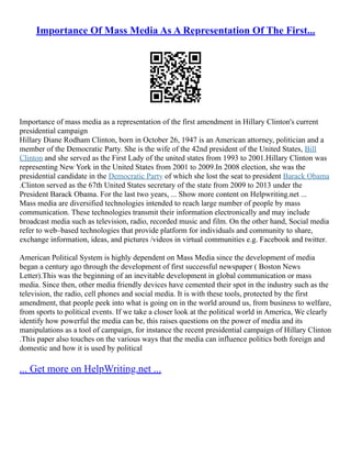 Importance Of Mass Media As A Representation Of The First...
Importance of mass media as a representation of the first amendment in Hillary Clinton's current
presidential campaign
Hillary Diane Rodham Clinton, born in October 26, 1947 is an American attorney, politician and a
member of the Democratic Party. She is the wife of the 42nd president of the United States, Bill
Clinton and she served as the First Lady of the united states from 1993 to 2001.Hillary Clinton was
representing New York in the United States from 2001 to 2009.In 2008 election, she was the
presidential candidate in the Democratic Party of which she lost the seat to president Barack Obama
.Clinton served as the 67th United States secretary of the state from 2009 to 2013 under the
President Barack Obama. For the last two years, ... Show more content on Helpwriting.net ...
Mass media are diversified technologies intended to reach large number of people by mass
communication. These technologies transmit their information electronically and may include
broadcast media such as television, radio, recorded music and film. On the other hand, Social media
refer to web–based technologies that provide platform for individuals and community to share,
exchange information, ideas, and pictures /videos in virtual communities e.g. Facebook and twitter.
American Political System is highly dependent on Mass Media since the development of media
began a century ago through the development of first successful newspaper ( Boston News
Letter).This was the beginning of an inevitable development in global communication or mass
media. Since then, other media friendly devices have cemented their spot in the industry such as the
television, the radio, cell phones and social media. It is with these tools, protected by the first
amendment, that people peek into what is going on in the world around us, from business to welfare,
from sports to political events. If we take a closer look at the political world in America, We clearly
identify how powerful the media can be, this raises questions on the power of media and its
manipulations as a tool of campaign, for instance the recent presidential campaign of Hillary Clinton
.This paper also touches on the various ways that the media can influence politics both foreign and
domestic and how it is used by political
... Get more on HelpWriting.net ...
 