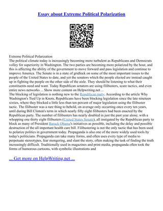 Essay about Extreme Political Polarization
Extreme Political Polarization
The political climate today is increasingly becoming more turbulent as Republicans and Democrats
volley for superiority in Washington. The two parties are becoming more polarized by the hour, and
this is affecting the ability of the government to move forward and pass legislation and continue to
improve America. The Senate is in a state of gridlock on some of the most important issues to the
people of the United States to date, and yet the senators which the people elected are instead caught
up in fighting the people on the other side of the aisle. They should be listening to what their
constituents need and want. Today Republican senators are using filibusters, scare tactics, and even
entire news networks ... Show more content on Helpwriting.net ...
The blocking of legislation is nothing new to the Republican party. According to the article Why
Washington's Tied Up in Knots, Republicans have been blocking legislation since the late nineteen
sixties, where they blocked a little less than ten percent of major legislation using the filibuster
tactic. The filibuster was a rare thing to behold, on average only occurring once every ten years,
until during Bill Clinton's term in which nearly fifty eight filibusters had been enacted by the
Republican party. The number of filibusters has nearly doubled in just the past year alone, with a
whopping one thirty eight filibusters (United States Senate), all instigated by the Republican party to
block as many of President Barack Obama's initiatives as possible, including the delay and possible
destruction of the all important health care bill. Filibustering is not the only tactic that has been used
to polarize politics in government today. Propaganda is also one of the more widely used tools by
today's politicians. Propaganda can take many forms, and often uses every type of media to
perpetuate stereotypes, fear mongering, and slant the story, often making the task of finding the truth
increasingly difficult. Traditionally used in magazines and print media, propaganda often took the
forms of humorous cartoons, with symbolic illustrations and
... Get more on HelpWriting.net ...
 