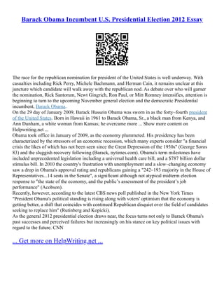 Barack Obama Incumbent U.S. Presidential Election 2012 Essay
The race for the republican nomination for president of the United States is well underway. With
casualties including Rick Perry, Michele Bachmann, and Herman Cain, it remains unclear at this
juncture which candidate will walk away with the republican nod. As debate over who will garner
the nomination, Rick Santorum, Newt Gingrich, Ron Paul, or Mitt Romney intensifies, attention is
beginning to turn to the upcoming November general election and the democratic Presidential
incumbent, Barack Obama.
On the 29 day of January 2009, Barack Hussein Obama was sworn in as the forty–fourth president
of the United States. Born in Hawaii in 1961 to Barack Obama, Sr., a black man from Kenya, and
Ann Dunham, a white woman from Kansas; he overcame more ... Show more content on
Helpwriting.net ...
Obama took office in January of 2009, as the economy plummeted. His presidency has been
characterized by the stressors of an economic recession, which many experts consider "a financial
crisis the likes of which has not been seen since the Great Depression of the 1930s" (George Soros
83) and the sluggish recovery following (Barack, nytimes.com). Obama's term milestones have
included unprecedented legislation including a universal health care bill, and a $787 billion dollar
stimulus bill. In 2010 the country's frustration with unemployment and a slow–changing economy
saw a drop in Obama's approval rating and republicans gaining a "242–193 majority in the House of
Representatives...14 seats in the Senate", a significant although not atypical midterm election
response to "the state of the economy, and the publicʼs assessment of the presidentʼs job
performance" (Acobson).
Recently, however, according to the latest CBS news poll published in the New York Times
"President Obama's political standing is rising along with voters' optimism that the economy is
getting better, a shift that coincides with continued Republican disquiet over the field of candidates
seeking to replace him" (Rutinberg and Kopicki).
As the general 2012 presidential election draws near, the focus turns not only to Barack Obama's
past successes and perceived failures but increasingly on his stance on key political issues with
regard to the future. CNN
... Get more on HelpWriting.net ...
 