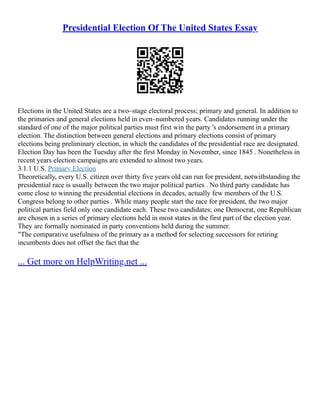 Presidential Election Of The United States Essay
Elections in the United States are a two–stage electoral process; primary and general. In addition to
the primaries and general elections held in even–numbered years. Candidates running under the
standard of one of the major political parties must first win the party 's endorsement in a primary
election. The distinction between general elections and primary elections consist of primary
elections being preliminary election, in which the candidates of the presidential race are designated.
Election Day has been the Tuesday after the first Monday in November, since 1845 . Nonetheless in
recent years election campaigns are extended to almost two years.
3.1.1 U.S. Primary Election
Theoretically, every U.S. citizen over thirty five years old can run for president, notwithstanding the
presidential race is usually between the two major political parties . No third party candidate has
come close to winning the presidential elections in decades, actually few members of the U.S.
Congress belong to other parties . While many people start the race for president, the two major
political parties field only one candidate each. These two candidates; one Democrat, one Republican
are chosen in a series of primary elections held in most states in the first part of the election year.
They are formally nominated in party conventions held during the summer.
"The comparative usefulness of the primary as a method for selecting successors for retiring
incumbents does not offset the fact that the
... Get more on HelpWriting.net ...
 